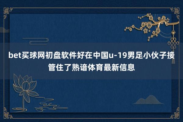 bet买球网初盘软件好在中国u-19男足小伙子接管住了熟谙体育最新信息
