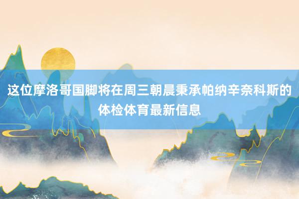 这位摩洛哥国脚将在周三朝晨秉承帕纳辛奈科斯的体检体育最新信息