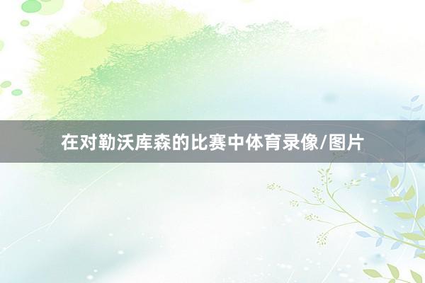 在对勒沃库森的比赛中体育录像/图片