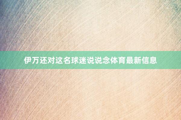 伊万还对这名球迷说说念体育最新信息