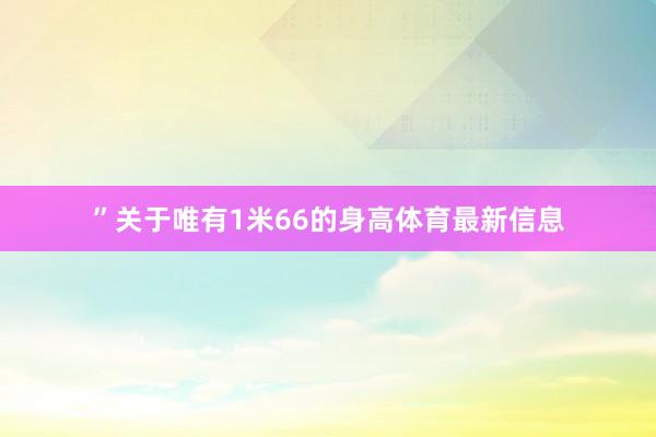 ”关于唯有1米66的身高体育最新信息