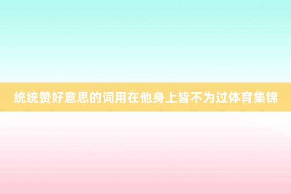 统统赞好意思的词用在他身上皆不为过体育集锦