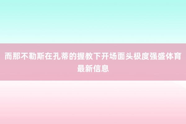 而那不勒斯在孔蒂的握教下开场面头极度强盛体育最新信息