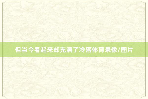 但当今看起来却充满了冷落体育录像/图片