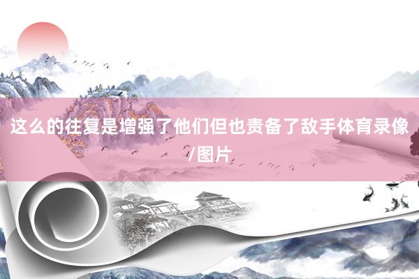这么的往复是增强了他们但也责备了敌手体育录像/图片