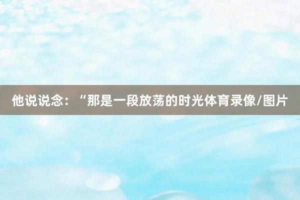 他说说念：“那是一段放荡的时光体育录像/图片