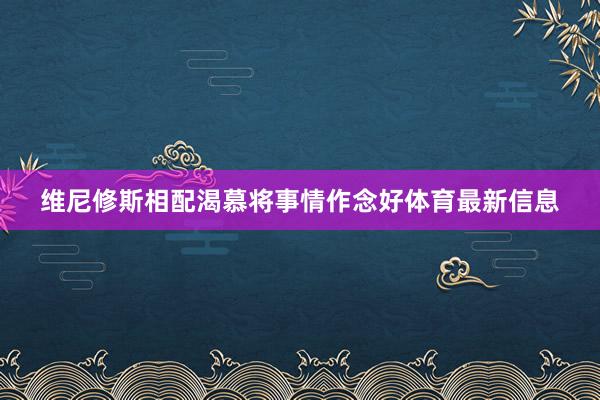 维尼修斯相配渴慕将事情作念好体育最新信息