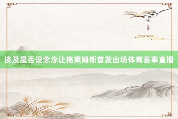 谈及是否设念念让格莱姆斯首发出场体育赛事直播