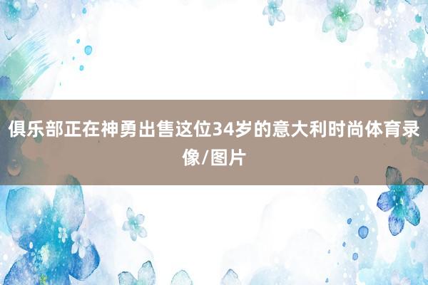 俱乐部正在神勇出售这位34岁的意大利时尚体育录像/图片