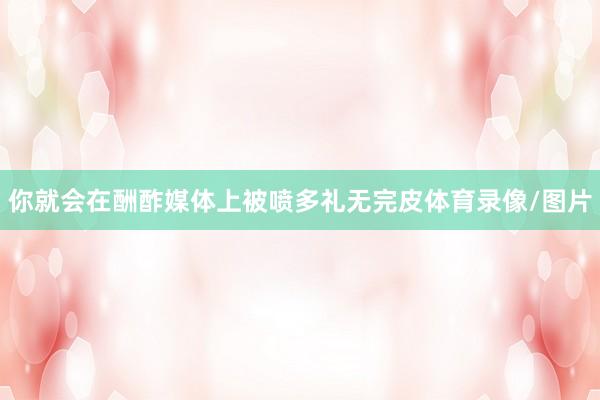 你就会在酬酢媒体上被喷多礼无完皮体育录像/图片