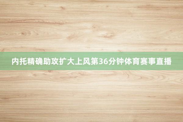 内托精确助攻扩大上风第36分钟体育赛事直播