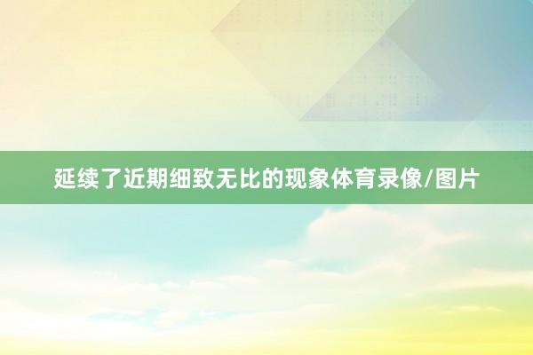 延续了近期细致无比的现象体育录像/图片