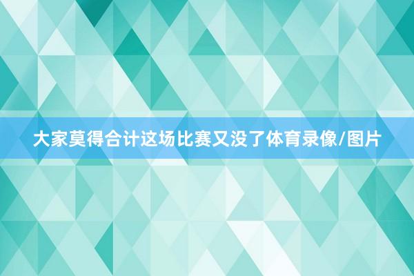 大家莫得合计这场比赛又没了体育录像/图片