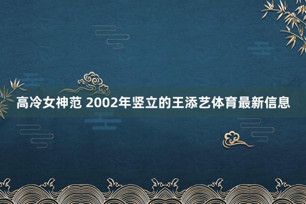 高冷女神范 2002年竖立的王添艺体育最新信息