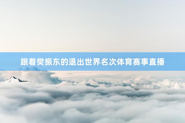 跟着樊振东的退出世界名次体育赛事直播