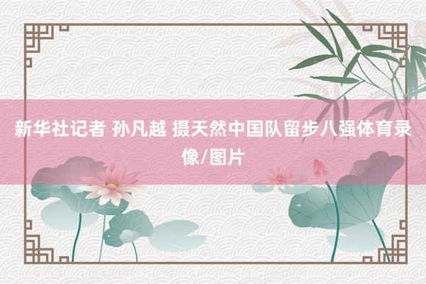 新华社记者 孙凡越 摄天然中国队留步八强体育录像/图片