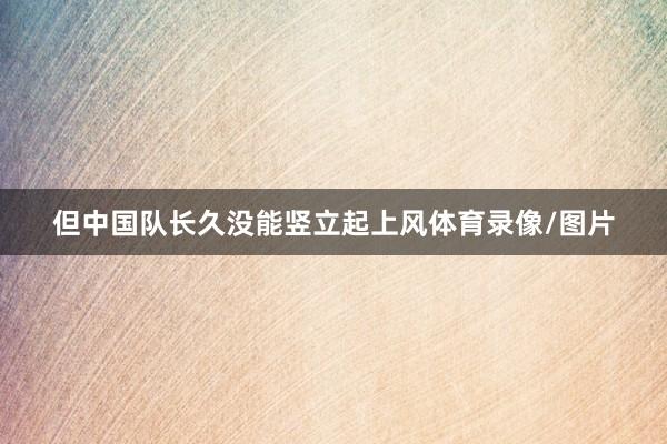 但中国队长久没能竖立起上风体育录像/图片
