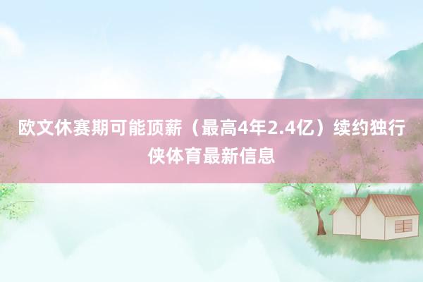 欧文休赛期可能顶薪（最高4年2.4亿）续约独行侠体育最新信息