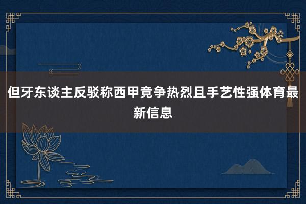 但牙东谈主反驳称西甲竞争热烈且手艺性强体育最新信息