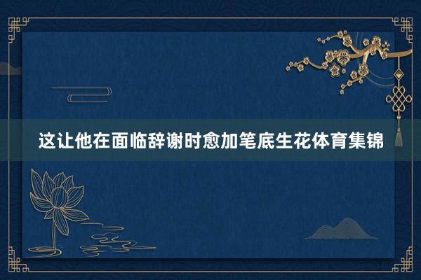 这让他在面临辞谢时愈加笔底生花体育集锦