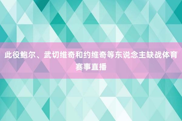 此役鲍尔、武切维奇和约维奇等东说念主缺战体育赛事直播