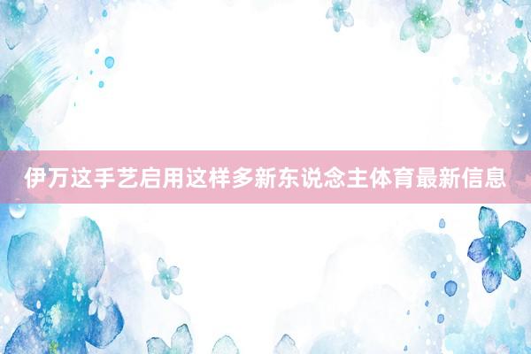 伊万这手艺启用这样多新东说念主体育最新信息