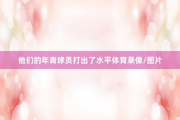 他们的年青球员打出了水平体育录像/图片